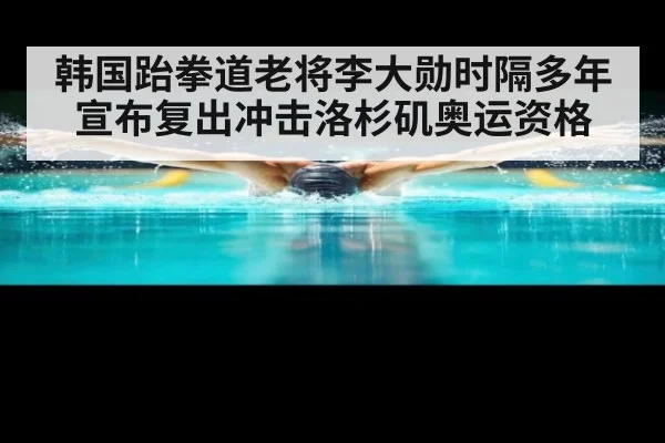 韩国跆拳道老将李大勋时隔多年宣布复出冲击洛杉矶奥运资格