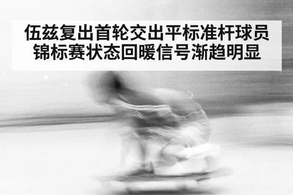 伍兹复出首轮交出平标准杆球员锦标赛状态回暖信号渐趋明显